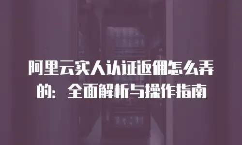 阿里云实人认证返佣怎么弄的：全面解析与操作指南