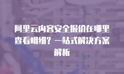 阿里云内容安全报价在哪里查看明细？一站式解决方案解析