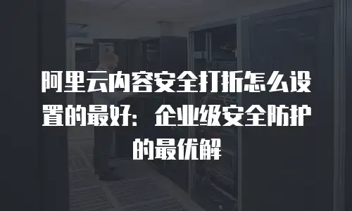 阿里云内容安全打折怎么设置的最好：企业级安全防护的最优解