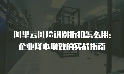 阿里云风险识别折扣怎么用：企业降本增效的实战指南