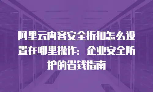 阿里云内容安全折扣怎么设置在哪里操作：企业安全防护的省钱指南