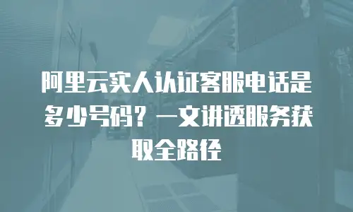 阿里云实人认证客服电话是多少号码？一文讲透服务获取全路径