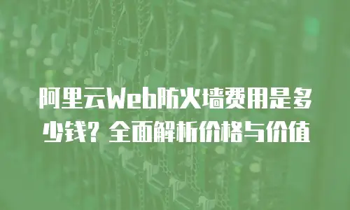 阿里云Web防火墙费用是多少钱？全面解析价格与价值