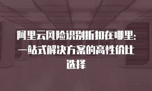 阿里云风险识别折扣在哪里：一站式解决方案的高性价比选择