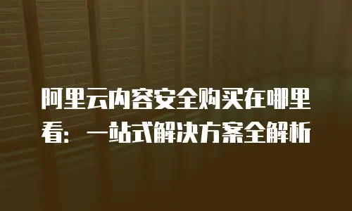 阿里云内容安全购买在哪里看：一站式解决方案全解析
