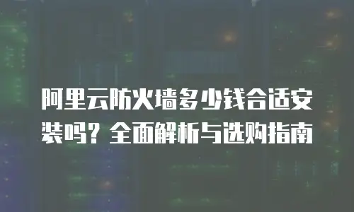 阿里云防火墙多少钱合适安装吗？全面解析与选购指南