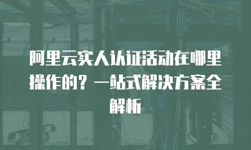 阿里云实人认证活动在哪里操作的？一站式解决方案全解析