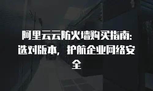 阿里云云防火墙购买指南：选对版本，护航企业网络安全