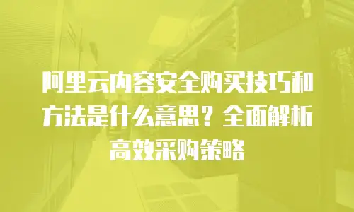 阿里云内容安全购买技巧和方法是什么意思？全面解析高效采购策略