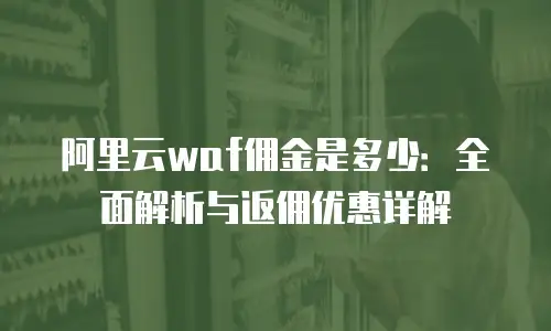 阿里云waf佣金是多少：全面解析与返佣优惠详解