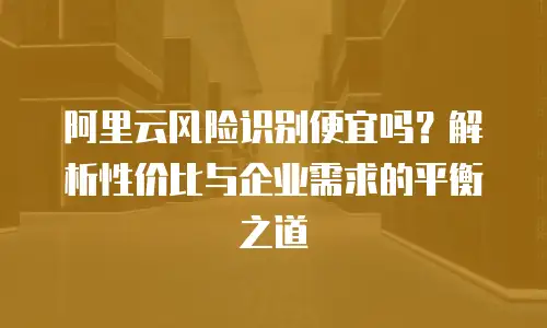阿里云风险识别便宜吗？解析性价比与企业需求的平衡之道