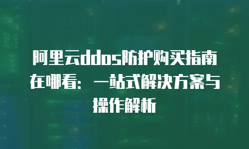 阿里云ddos防护购买指南在哪看：一站式解决方案与操作解析