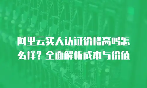 阿里云实人认证价格高吗怎么样？全面解析成本与价值