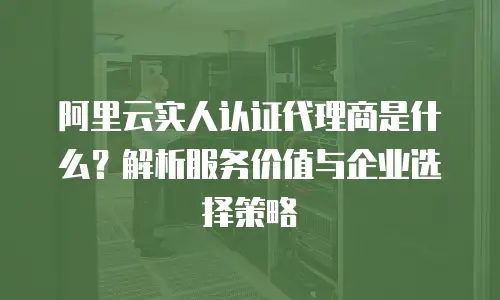 阿里云实人认证代理商是什么？解析服务价值与企业选择策略