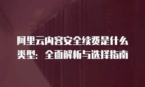 阿里云内容安全续费是什么类型：全面解析与选择指南