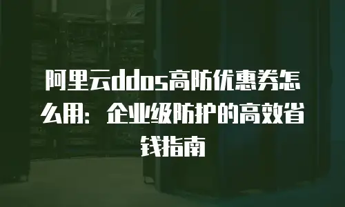 阿里云ddos高防优惠券怎么用：企业级防护的高效省钱指南