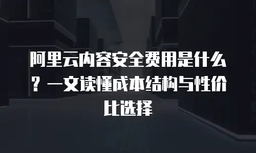 阿里云内容安全费用是什么？一文读懂成本结构与性价比选择