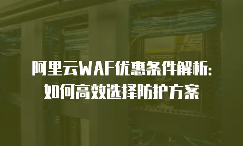 阿里云WAF优惠条件解析：如何高效选择防护方案