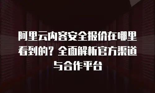 阿里云内容安全报价在哪里看到的？全面解析官方渠道与合作平台