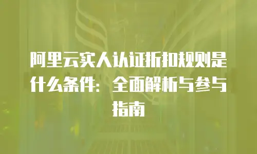 阿里云实人认证折扣规则是什么条件：全面解析与参与指南