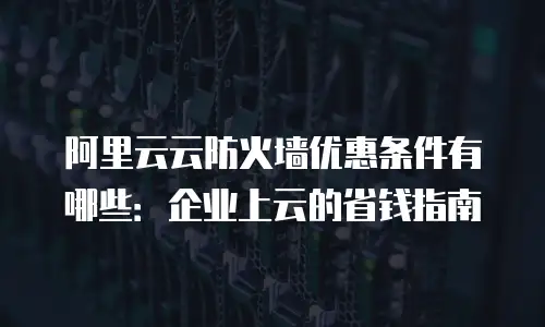 阿里云云防火墙优惠条件有哪些：企业上云的省钱指南