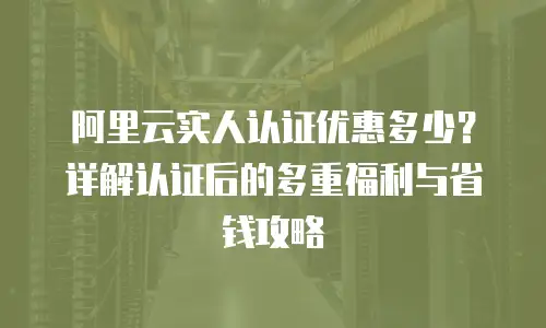 阿里云实人认证优惠多少？详解认证后的多重福利与省钱攻略