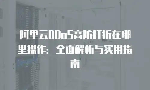 阿里云DDoS高防打折在哪里操作：全面解析与实用指南