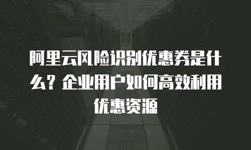 阿里云风险识别优惠券是什么？企业用户如何高效利用优惠资源