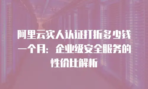 阿里云实人认证打折多少钱一个月：企业级安全服务的性价比解析