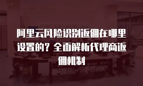 阿里云风险识别返佣在哪里设置的？全面解析代理商返佣机制