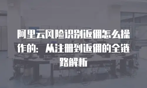 阿里云风险识别返佣怎么操作的：从注册到返佣的全链路解析