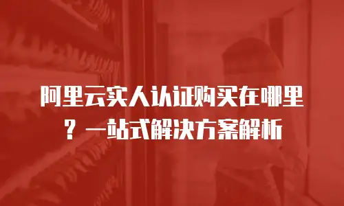阿里云实人认证购买在哪里？一站式解决方案解析