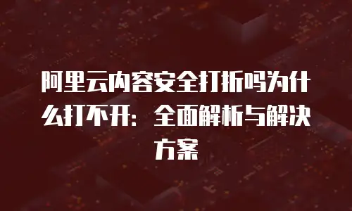 阿里云内容安全打折吗为什么打不开：全面解析与解决方案