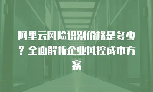 阿里云风险识别价格是多少？全面解析企业风控成本方案
