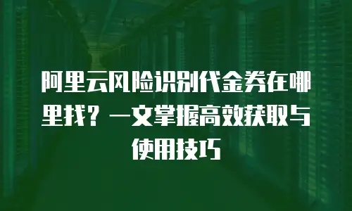阿里云风险识别代金券在哪里找？一文掌握高效获取与使用技巧