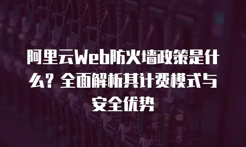 阿里云Web防火墙政策是什么？全面解析其计费模式与安全优势