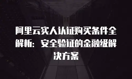 阿里云实人认证购买条件全解析：安全验证的金融级解决方案