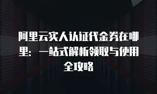 阿里云实人认证代金券在哪里：一站式解析领取与使用全攻略