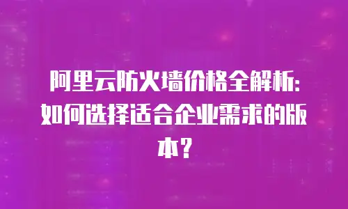 阿里云防火墙价格全解析：如何选择适合企业需求的版本？