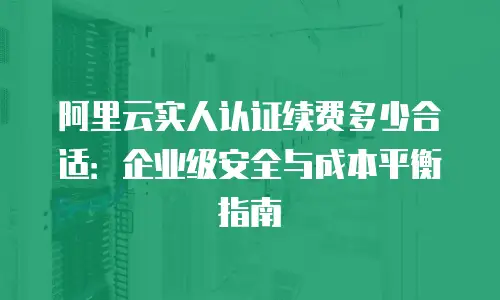 阿里云实人认证续费多少合适：企业级安全与成本平衡指南