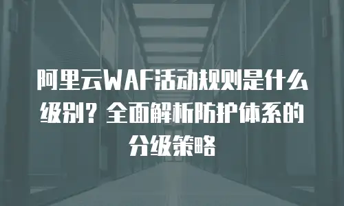 阿里云WAF活动规则是什么级别？全面解析防护体系的分级策略