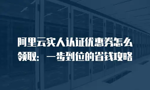 阿里云实人认证优惠券怎么领取：一步到位的省钱攻略