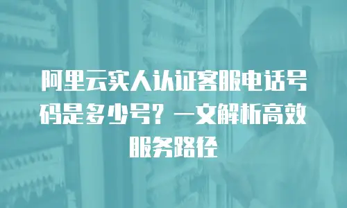 阿里云实人认证客服电话号码是多少号？一文解析高效服务路径