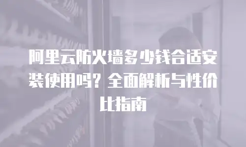 阿里云防火墙多少钱合适安装使用吗？全面解析与性价比指南