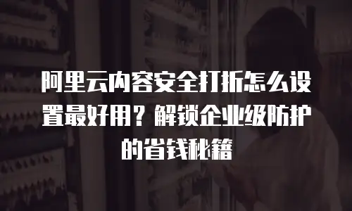 阿里云内容安全打折怎么设置最好用？解锁企业级防护的省钱秘籍