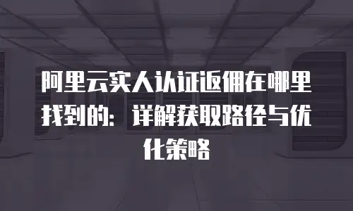阿里云实人认证返佣在哪里找到的：详解获取路径与优化策略