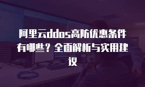 阿里云ddos高防优惠条件有哪些？全面解析与实用建议