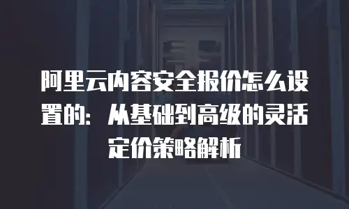 阿里云内容安全报价怎么设置的：从基础到高级的灵活定价策略解析