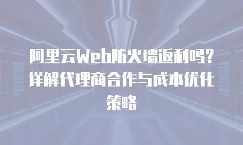 阿里云Web防火墙返利吗？详解代理商合作与成本优化策略
