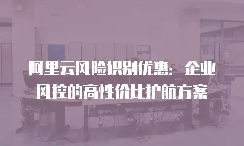 阿里云风险识别优惠：企业风控的高性价比护航方案